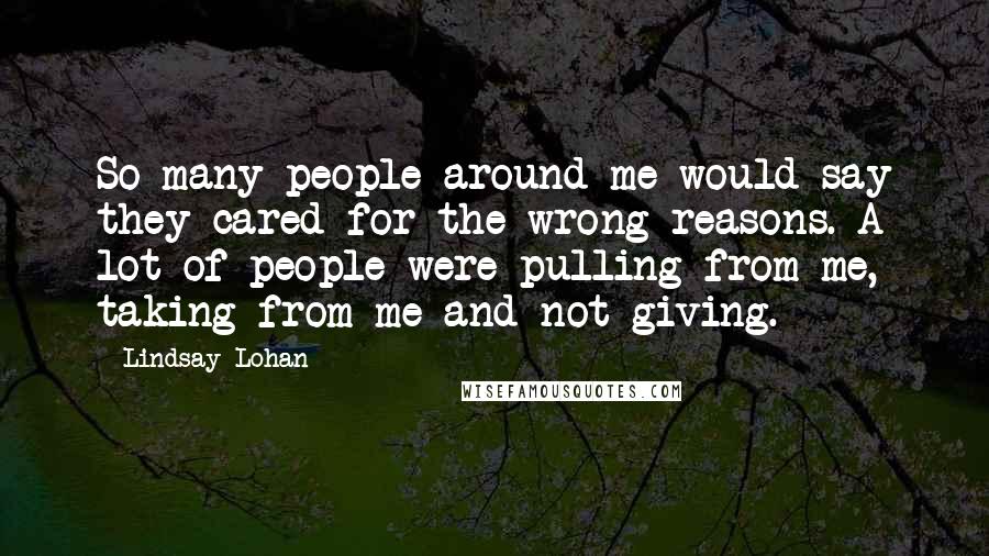 Lindsay Lohan Quotes: So many people around me would say they cared for the wrong reasons. A lot of people were pulling from me, taking from me and not giving.