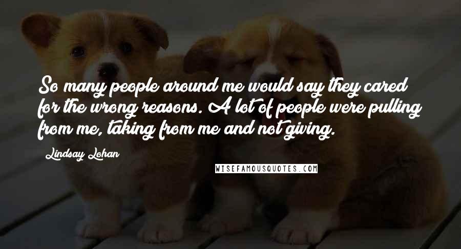 Lindsay Lohan Quotes: So many people around me would say they cared for the wrong reasons. A lot of people were pulling from me, taking from me and not giving.