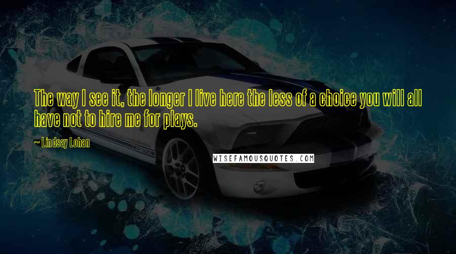 Lindsay Lohan Quotes: The way I see it, the longer I live here the less of a choice you will all have not to hire me for plays.