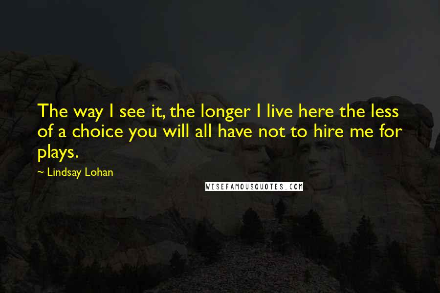 Lindsay Lohan Quotes: The way I see it, the longer I live here the less of a choice you will all have not to hire me for plays.