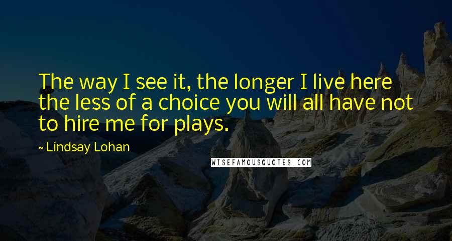 Lindsay Lohan Quotes: The way I see it, the longer I live here the less of a choice you will all have not to hire me for plays.