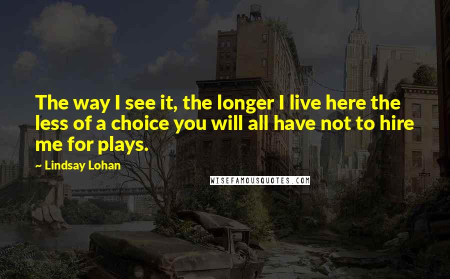 Lindsay Lohan Quotes: The way I see it, the longer I live here the less of a choice you will all have not to hire me for plays.