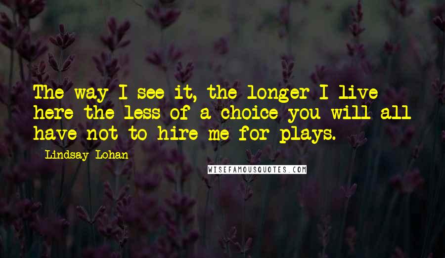 Lindsay Lohan Quotes: The way I see it, the longer I live here the less of a choice you will all have not to hire me for plays.