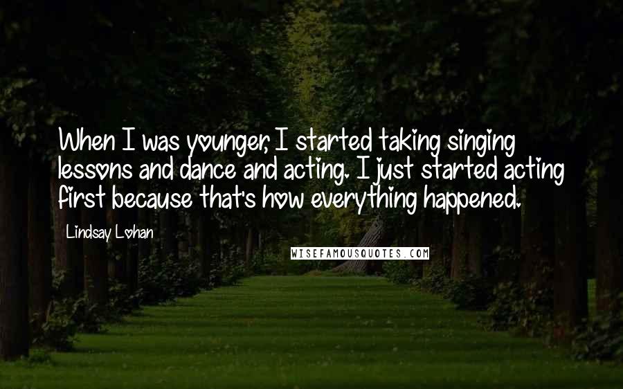 Lindsay Lohan Quotes: When I was younger, I started taking singing lessons and dance and acting. I just started acting first because that's how everything happened.