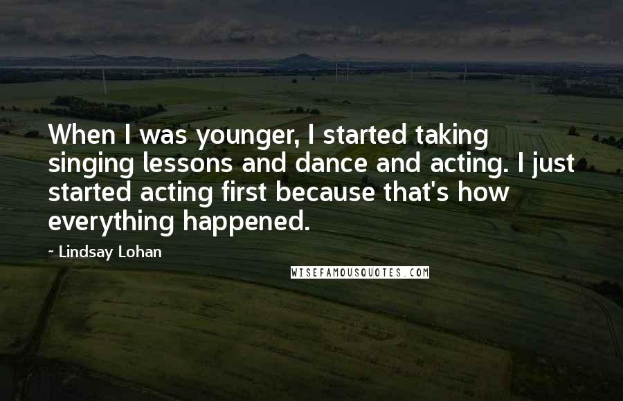 Lindsay Lohan Quotes: When I was younger, I started taking singing lessons and dance and acting. I just started acting first because that's how everything happened.