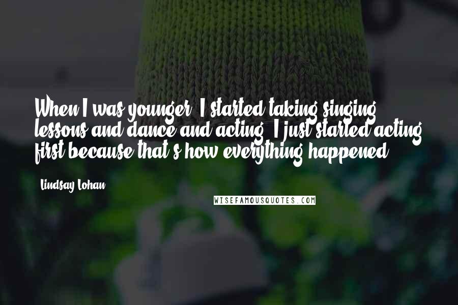 Lindsay Lohan Quotes: When I was younger, I started taking singing lessons and dance and acting. I just started acting first because that's how everything happened.