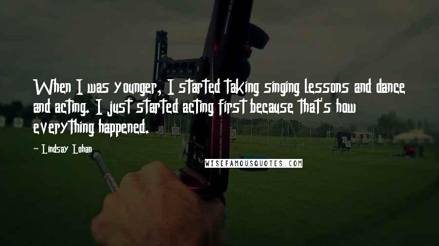 Lindsay Lohan Quotes: When I was younger, I started taking singing lessons and dance and acting. I just started acting first because that's how everything happened.