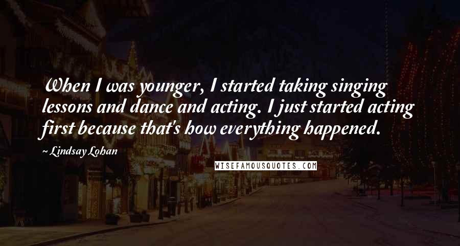 Lindsay Lohan Quotes: When I was younger, I started taking singing lessons and dance and acting. I just started acting first because that's how everything happened.