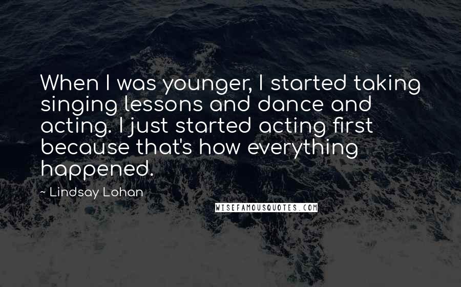 Lindsay Lohan Quotes: When I was younger, I started taking singing lessons and dance and acting. I just started acting first because that's how everything happened.