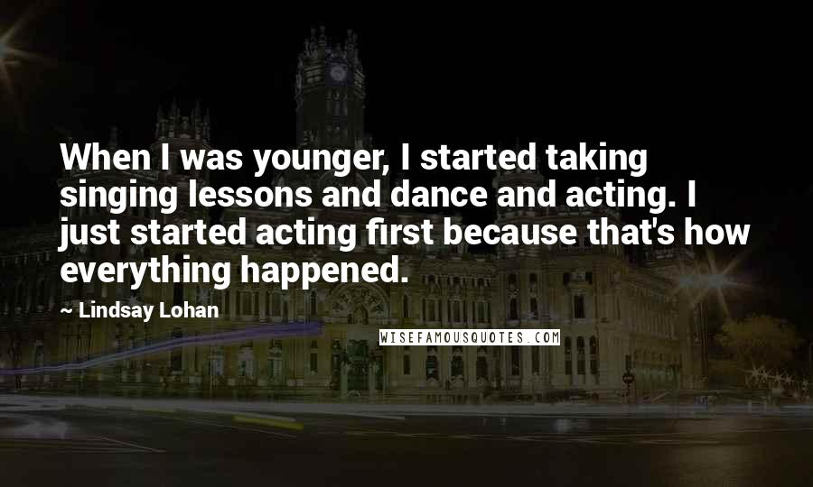 Lindsay Lohan Quotes: When I was younger, I started taking singing lessons and dance and acting. I just started acting first because that's how everything happened.