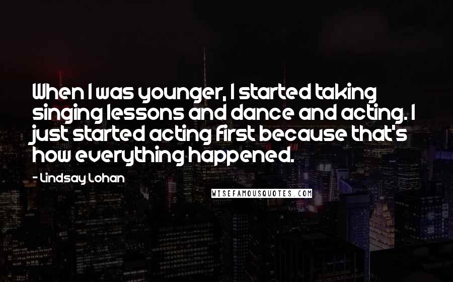 Lindsay Lohan Quotes: When I was younger, I started taking singing lessons and dance and acting. I just started acting first because that's how everything happened.