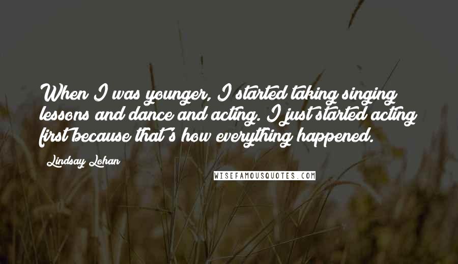 Lindsay Lohan Quotes: When I was younger, I started taking singing lessons and dance and acting. I just started acting first because that's how everything happened.