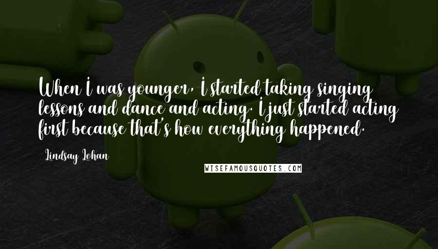 Lindsay Lohan Quotes: When I was younger, I started taking singing lessons and dance and acting. I just started acting first because that's how everything happened.