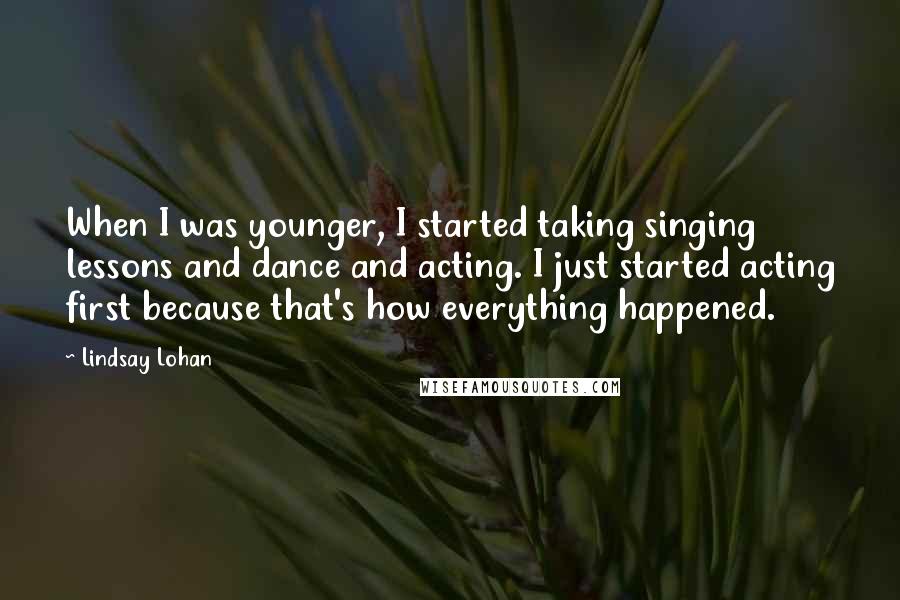 Lindsay Lohan Quotes: When I was younger, I started taking singing lessons and dance and acting. I just started acting first because that's how everything happened.