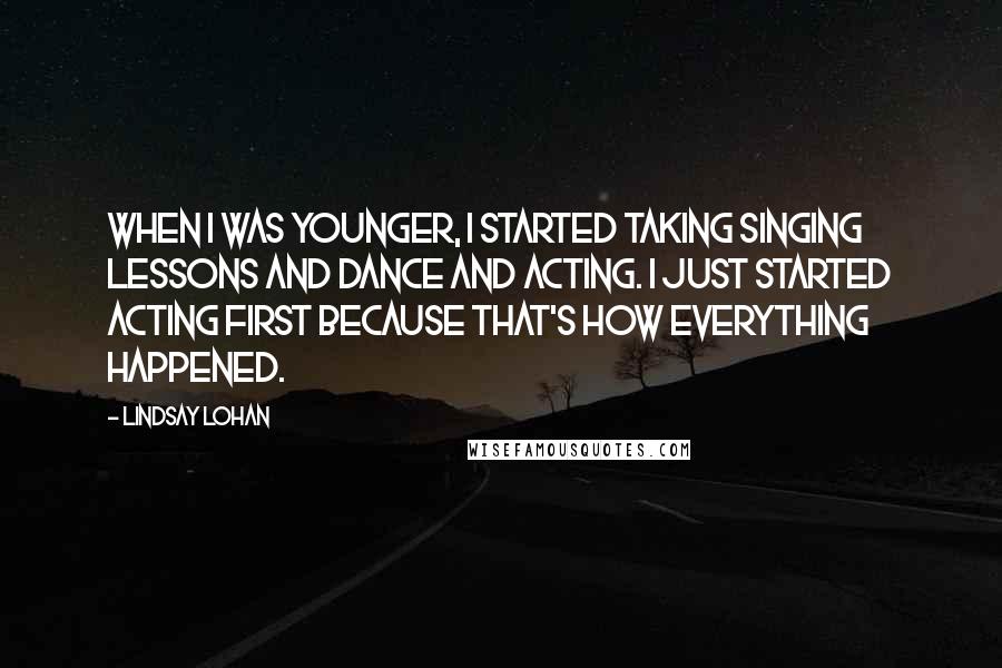 Lindsay Lohan Quotes: When I was younger, I started taking singing lessons and dance and acting. I just started acting first because that's how everything happened.