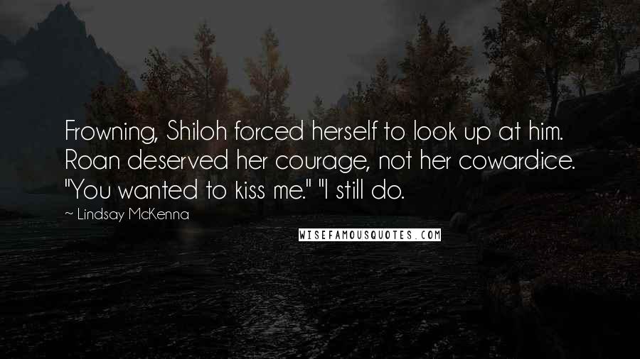 Lindsay McKenna Quotes: Frowning, Shiloh forced herself to look up at him. Roan deserved her courage, not her cowardice. "You wanted to kiss me." "I still do.