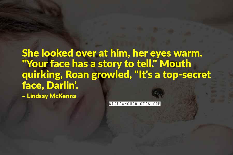 Lindsay McKenna Quotes: She looked over at him, her eyes warm. "Your face has a story to tell." Mouth quirking, Roan growled, "It's a top-secret face, Darlin'.