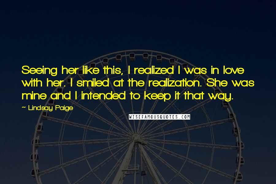 Lindsay Paige Quotes: Seeing her like this, I realized I was in love with her. I smiled at the realization. She was mine and I intended to keep it that way.