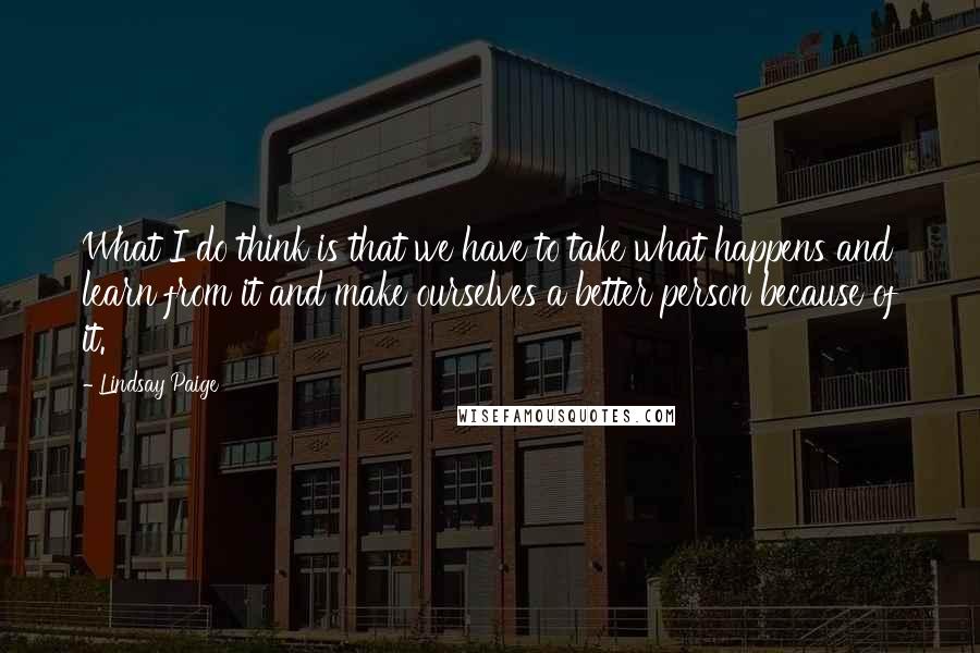 Lindsay Paige Quotes: What I do think is that we have to take what happens and learn from it and make ourselves a better person because of it.