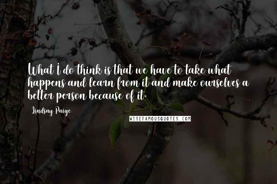 Lindsay Paige Quotes: What I do think is that we have to take what happens and learn from it and make ourselves a better person because of it.