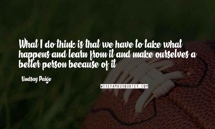 Lindsay Paige Quotes: What I do think is that we have to take what happens and learn from it and make ourselves a better person because of it.