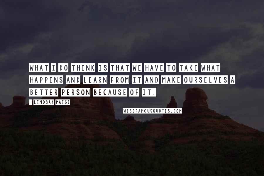 Lindsay Paige Quotes: What I do think is that we have to take what happens and learn from it and make ourselves a better person because of it.