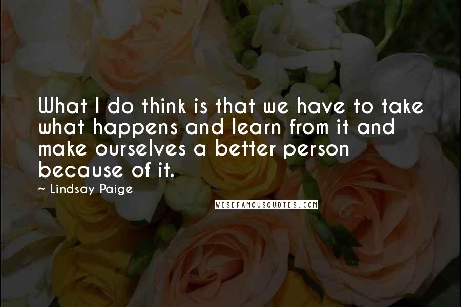 Lindsay Paige Quotes: What I do think is that we have to take what happens and learn from it and make ourselves a better person because of it.