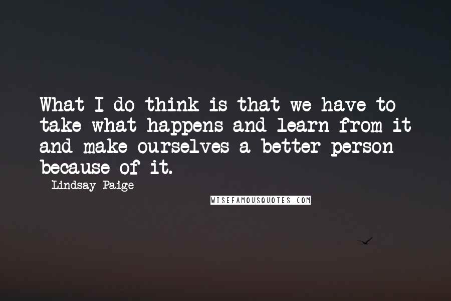 Lindsay Paige Quotes: What I do think is that we have to take what happens and learn from it and make ourselves a better person because of it.