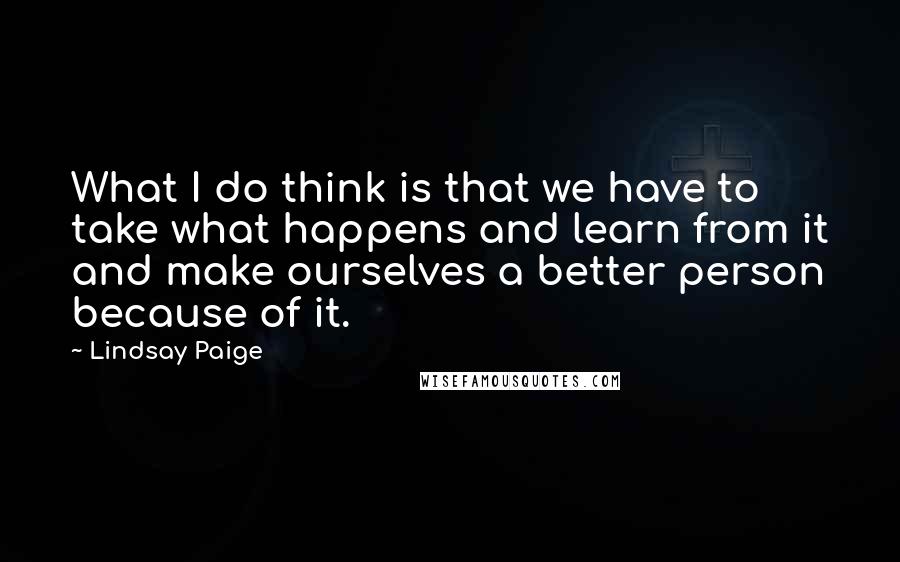 Lindsay Paige Quotes: What I do think is that we have to take what happens and learn from it and make ourselves a better person because of it.