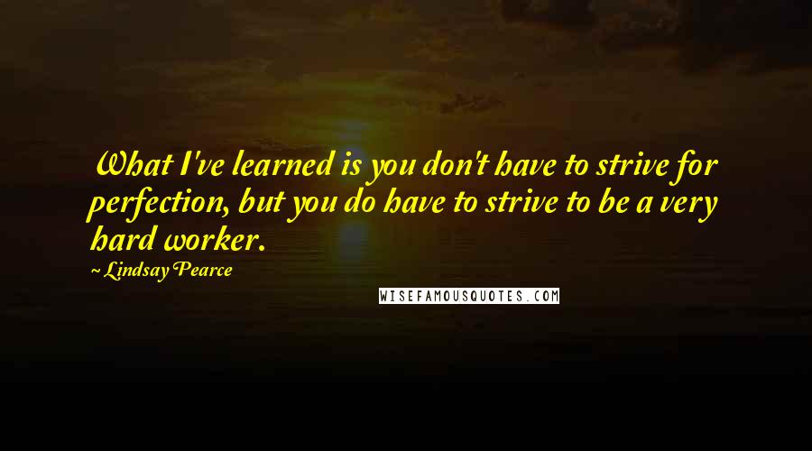 Lindsay Pearce Quotes: What I've learned is you don't have to strive for perfection, but you do have to strive to be a very hard worker.