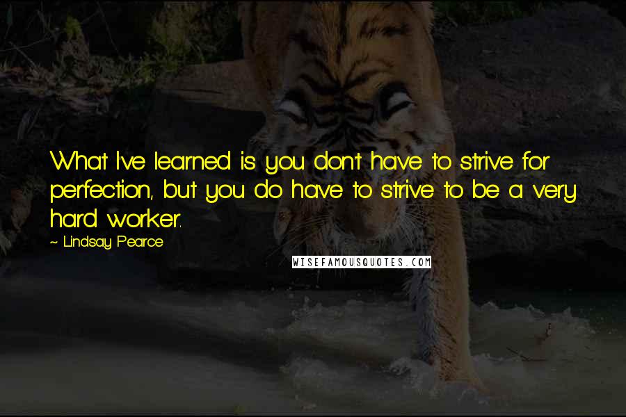 Lindsay Pearce Quotes: What I've learned is you don't have to strive for perfection, but you do have to strive to be a very hard worker.