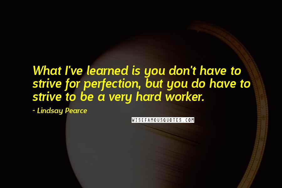 Lindsay Pearce Quotes: What I've learned is you don't have to strive for perfection, but you do have to strive to be a very hard worker.