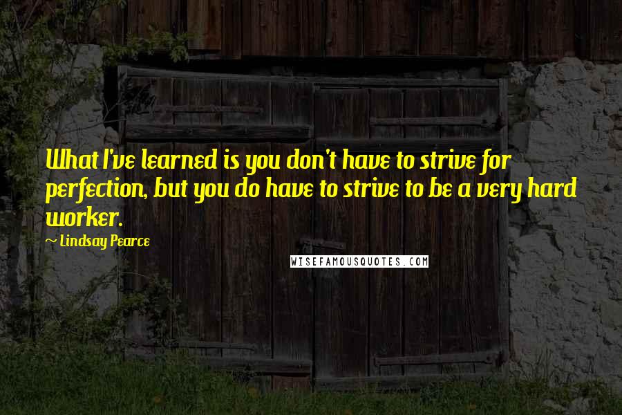 Lindsay Pearce Quotes: What I've learned is you don't have to strive for perfection, but you do have to strive to be a very hard worker.