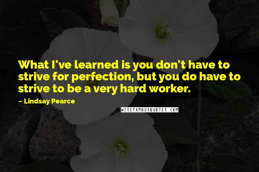 Lindsay Pearce Quotes: What I've learned is you don't have to strive for perfection, but you do have to strive to be a very hard worker.