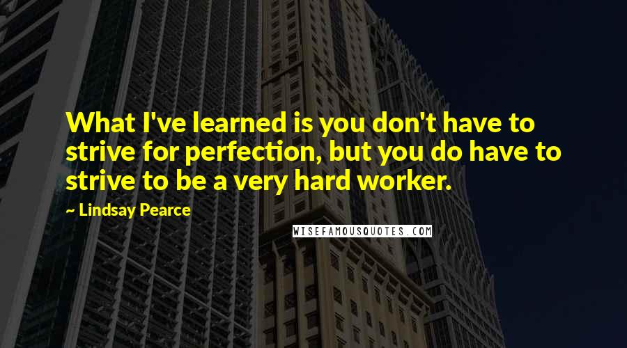 Lindsay Pearce Quotes: What I've learned is you don't have to strive for perfection, but you do have to strive to be a very hard worker.