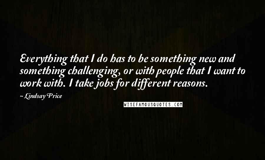 Lindsay Price Quotes: Everything that I do has to be something new and something challenging, or with people that I want to work with. I take jobs for different reasons.