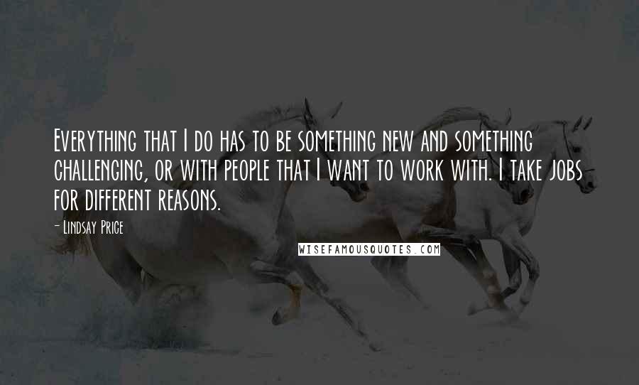 Lindsay Price Quotes: Everything that I do has to be something new and something challenging, or with people that I want to work with. I take jobs for different reasons.