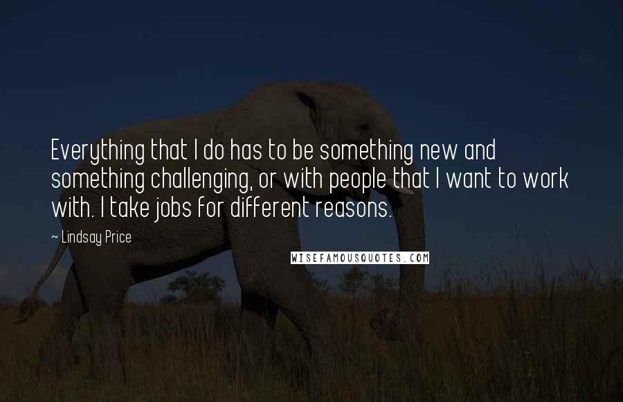 Lindsay Price Quotes: Everything that I do has to be something new and something challenging, or with people that I want to work with. I take jobs for different reasons.