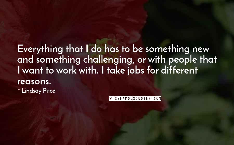 Lindsay Price Quotes: Everything that I do has to be something new and something challenging, or with people that I want to work with. I take jobs for different reasons.