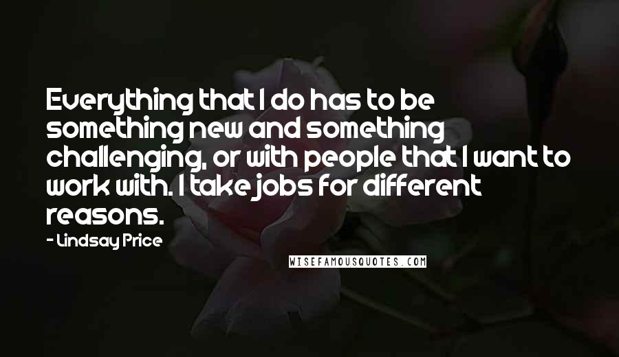 Lindsay Price Quotes: Everything that I do has to be something new and something challenging, or with people that I want to work with. I take jobs for different reasons.