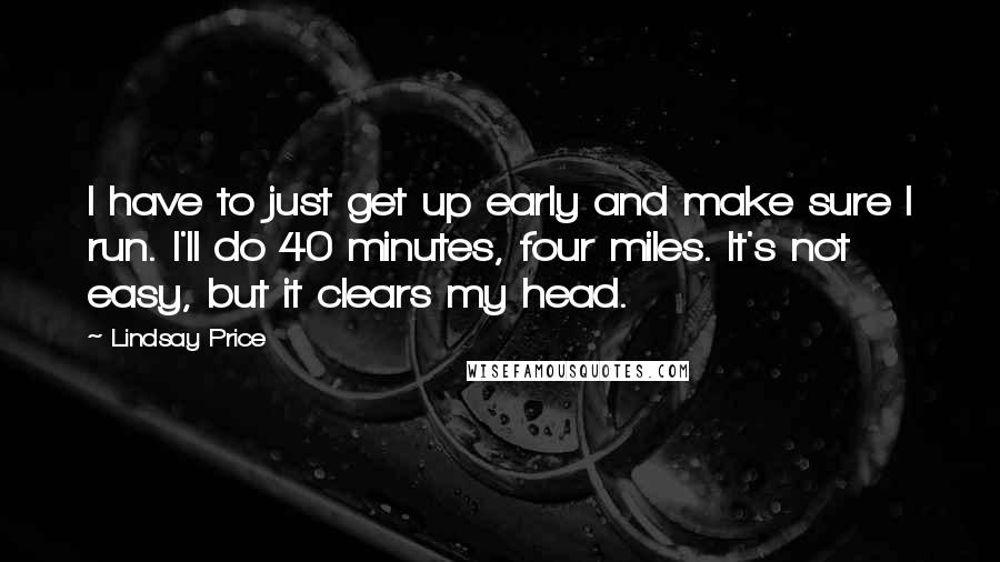 Lindsay Price Quotes: I have to just get up early and make sure I run. I'll do 40 minutes, four miles. It's not easy, but it clears my head.