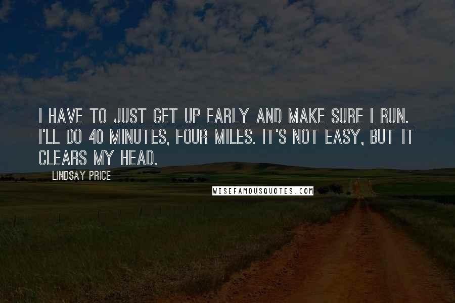 Lindsay Price Quotes: I have to just get up early and make sure I run. I'll do 40 minutes, four miles. It's not easy, but it clears my head.