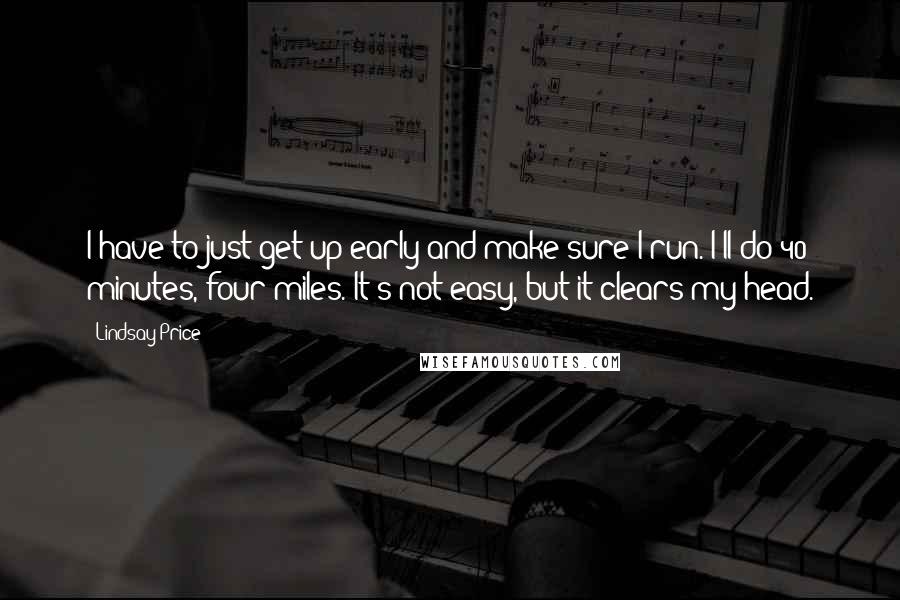 Lindsay Price Quotes: I have to just get up early and make sure I run. I'll do 40 minutes, four miles. It's not easy, but it clears my head.