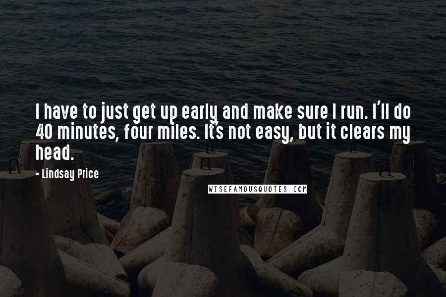 Lindsay Price Quotes: I have to just get up early and make sure I run. I'll do 40 minutes, four miles. It's not easy, but it clears my head.