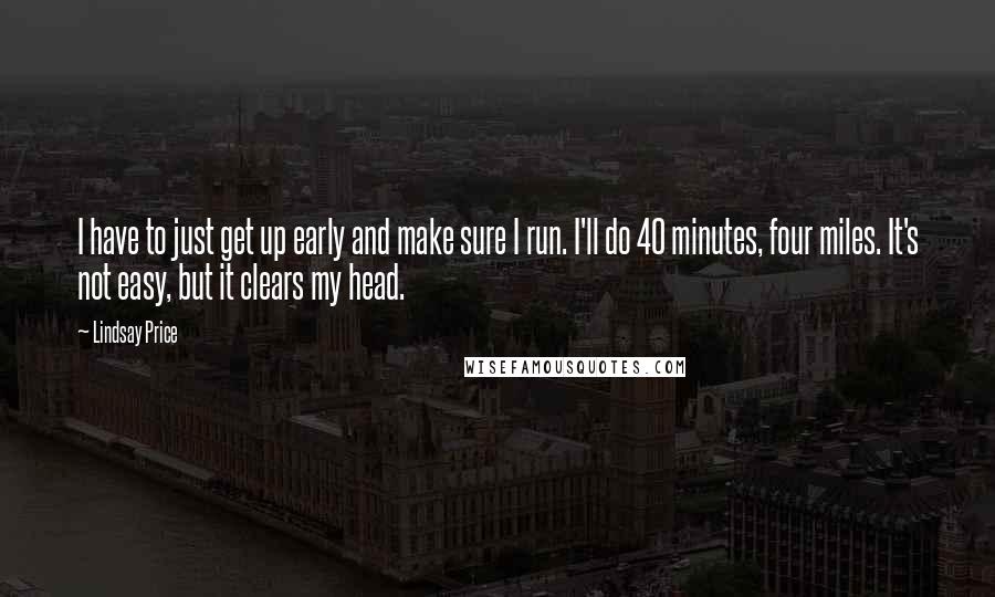 Lindsay Price Quotes: I have to just get up early and make sure I run. I'll do 40 minutes, four miles. It's not easy, but it clears my head.