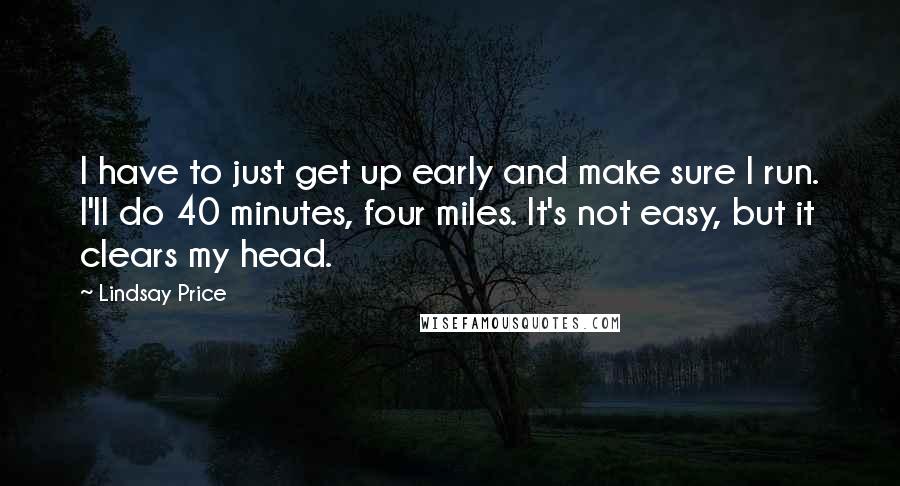 Lindsay Price Quotes: I have to just get up early and make sure I run. I'll do 40 minutes, four miles. It's not easy, but it clears my head.