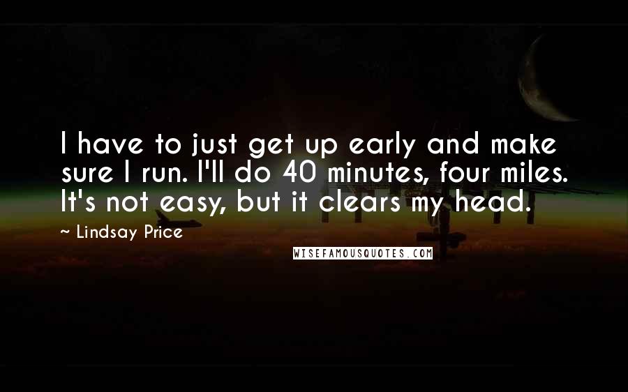 Lindsay Price Quotes: I have to just get up early and make sure I run. I'll do 40 minutes, four miles. It's not easy, but it clears my head.
