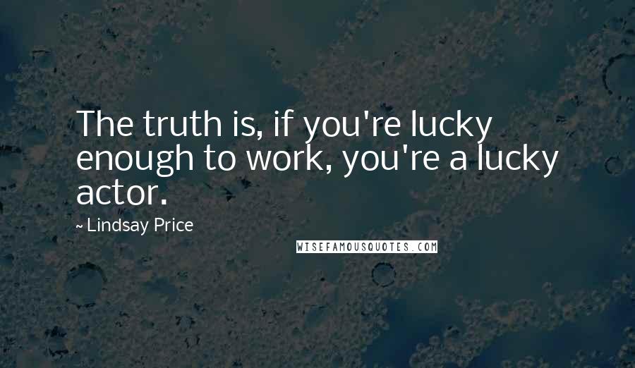 Lindsay Price Quotes: The truth is, if you're lucky enough to work, you're a lucky actor.