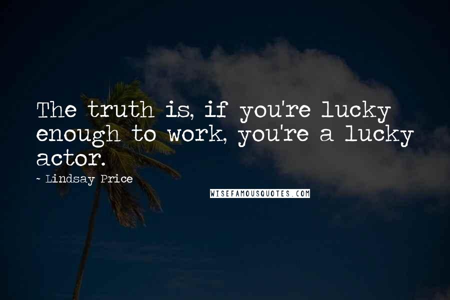 Lindsay Price Quotes: The truth is, if you're lucky enough to work, you're a lucky actor.