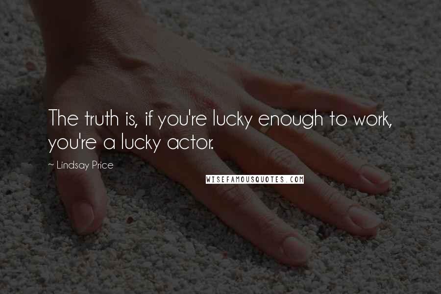 Lindsay Price Quotes: The truth is, if you're lucky enough to work, you're a lucky actor.